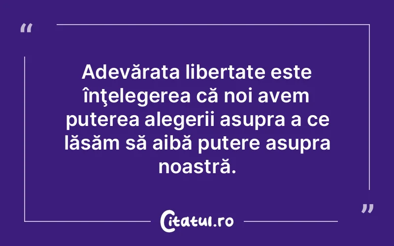 Adevărata libertate este înţelegerea că noi avem puterea alegerii asupra a ce lăsăm să aibă putere asupra noastră.
