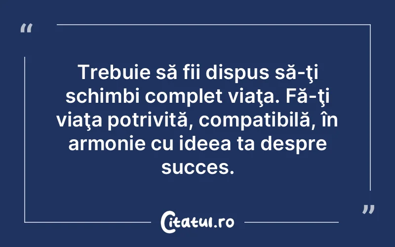 Trebuie să fii dispus să-ţi schimbi complet viaţa. Fă-ţi viaţa potrivită, compatibilă, în armonie cu ideea ta despre succes.