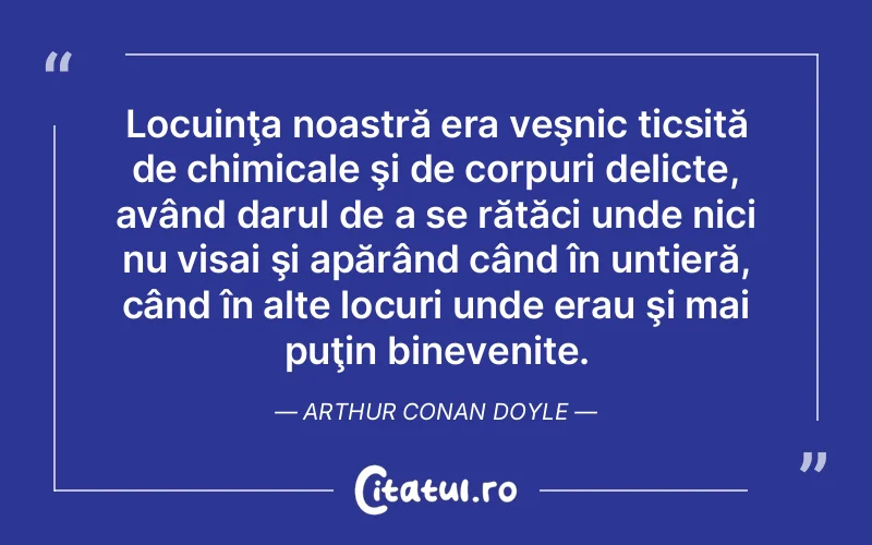 Locuinţa noastră era veşnic ticsită de chimicale şi de corpuri delicte, având darul de a se rătăci unde nici nu visai şi apărând când în untieră, când în alte locuri unde erau şi mai puţin binevenite. Arthur Conan Doyle