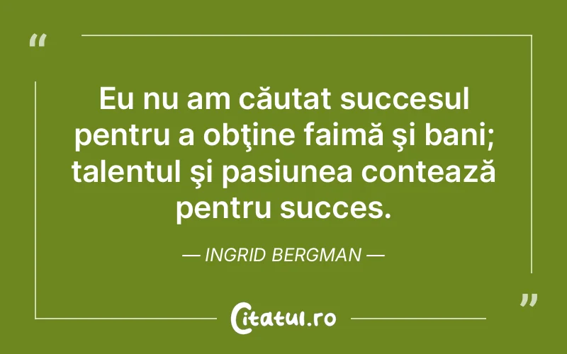Eu nu am căutat succesul pentru a obţine faimă şi bani; talentul şi pasiunea contează pentru succes. Ingrid Bergman