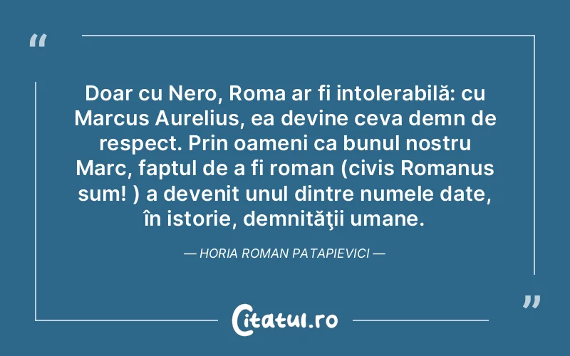 Doar cu Nero, Roma ar fi intolerabilă: cu Marcus Aurelius, ea devine ceva demn de respect. Prin oameni ca bunul nostru Marc, faptul de a fi roman (civis Romanus sum! ) a devenit unul dintre numele date, în istorie, demnităţii umane. Horia Roman Patapievici
