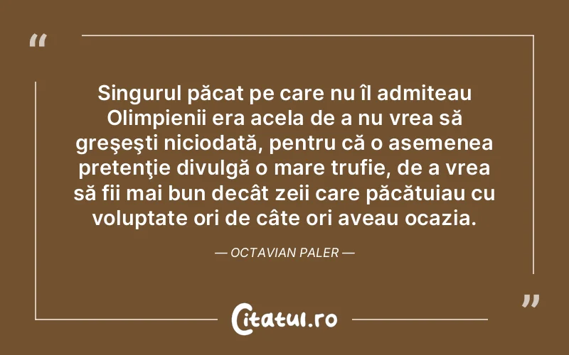 Singurul păcat pe care nu îl admiteau Olimpienii era acela de a nu vrea să greşeşti niciodată, pentru că o asemenea pretenţie divulgă o mare trufie, de a vrea să fii mai bun decât zeii care păcătuiau cu voluptate ori de câte ori aveau ocazia. Octavian Paler