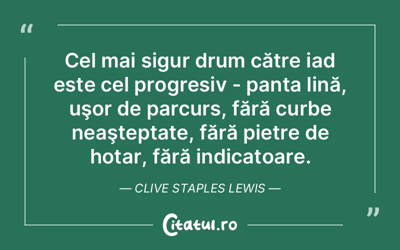 Cel mai sigur drum către iad este cel progresiv - panta lină, uşor de parcurs, fără curbe neaşteptate, fără pietre de hotar, fără indicatoare. Clive Staples Lewis
