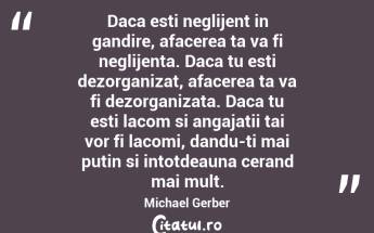 Daca esti neglijent in gandire, afacerea ta va fi neglijenta. Daca tu esti dezorganizat, afacerea ta va fi dezorganizata. Daca tu esti lacom si angajatii tai vor fi lacomi, dandu-ti mai putin si intotdeauna cerand mai mult. Michael Gerber...