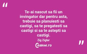 Te-ai nascut sa fii un invingator dar pentru asta, trebuie sa planuiesti sa castigi, sa te pregatesti sa castigi si sa te astepti sa castigi. Zig Ziglar...