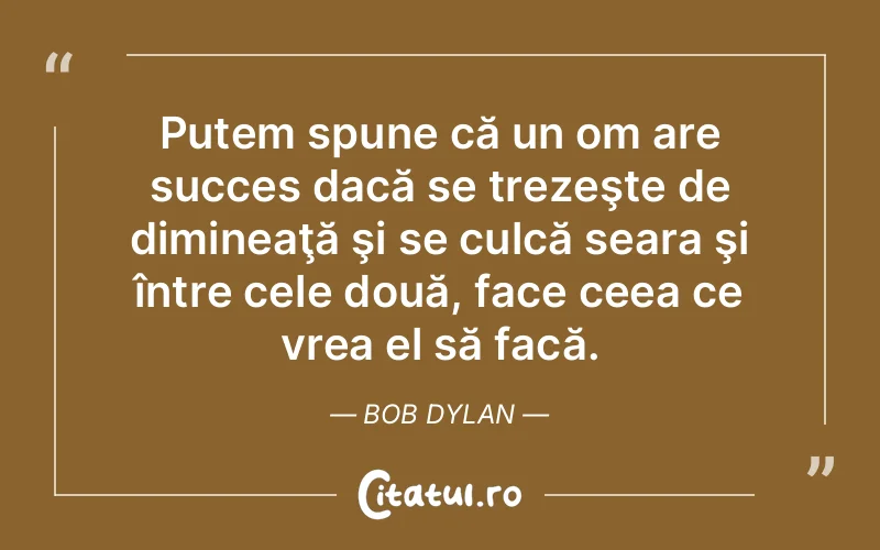 Putem spune că un om are succes dacă se trezeşte de dimineaţă şi se culcă seara şi între cele două, face ceea ce vrea el să facă. Bob Dylan