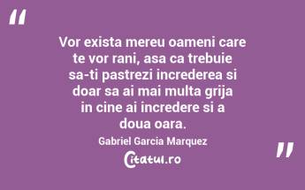 Vor exista mereu oameni care te vor rani, asa ca trebuie sa-ti pastrezi increderea si doar sa ai mai multa grija in cine ai incredere si a doua oara. Gabriel Garcia Marquez...