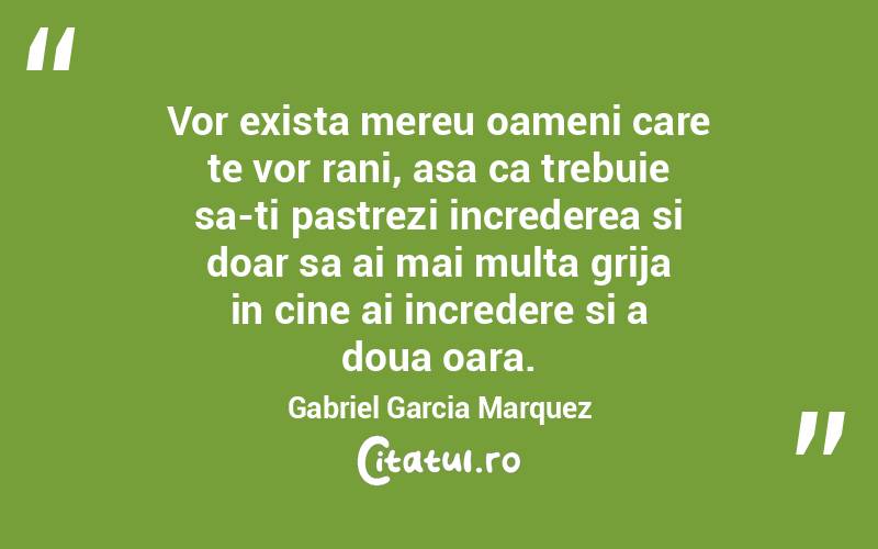 Vor exista mereu oameni care te vor rani, asa ca trebuie sa-ti pastrezi increderea si doar sa ai mai multa grija in cine ai incredere si a doua oara. Gabriel Garcia Marquez