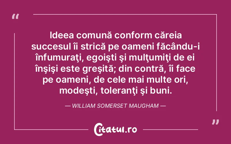 Ideea comună conform căreia succesul îi strică pe oameni făcându-i înfumuraţi, egoişti şi mulţumiţi de ei înşişi este greşită; din contră, îi face pe oameni, de cele mai multe ori, modeşti, toleranţi şi buni. William Somerset Maugham