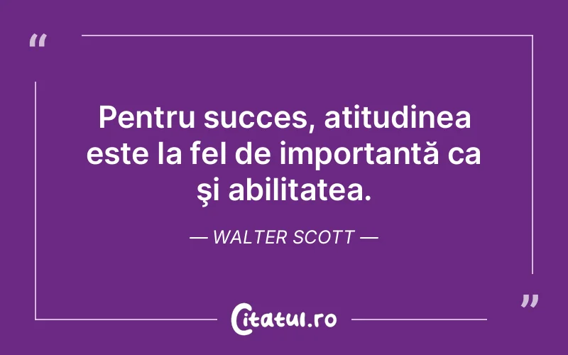 Pentru succes, atitudinea este la fel de importantă ca şi abilitatea. Walter Scott