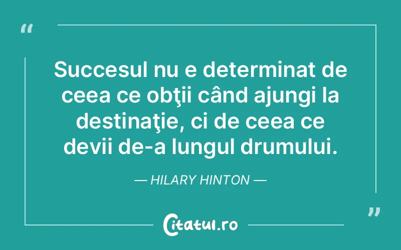 Succesul nu e determinat de ceea ce obţii când ajungi la destinaţie, ci de ceea ce devii de-a lungul drumului. Hilary Hinton