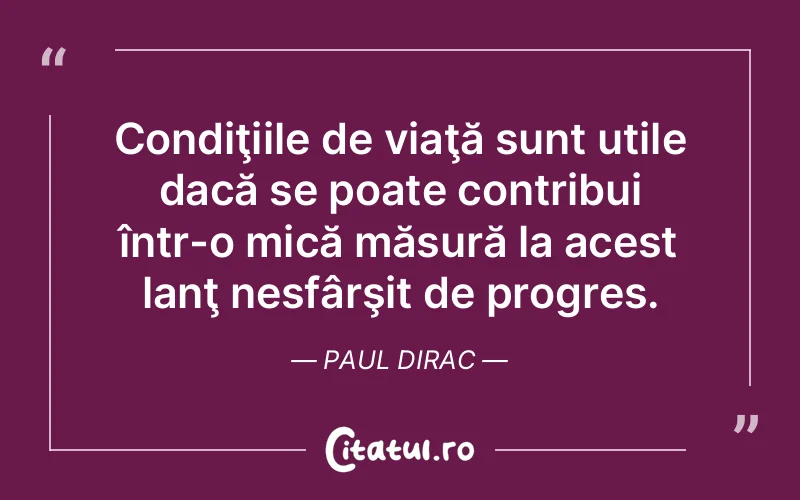 Condiţiile de viaţă sunt utile dacă se poate contribui într-o mică măsură la acest lanţ nesfârşit de progres. Paul Dirac