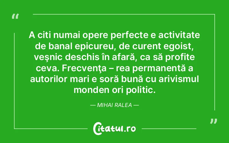 A citi numai opere perfecte e activitate de banal epicureu, de curent egoist, veşnic deschis în afară, ca să profite ceva. Frecvenţa – rea permanentă a autorilor mari e soră bună cu arivismul monden ori politic. Mihai Ralea