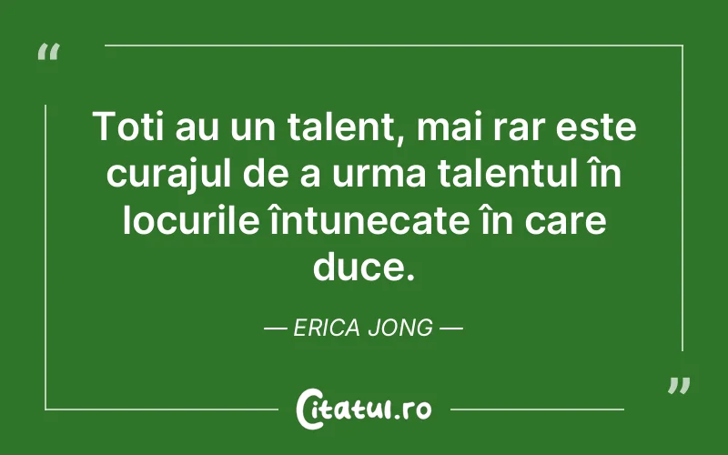 Toți au un talent, mai rar este curajul de a urma talentul în locurile întunecate în care duce. Erica Jong
