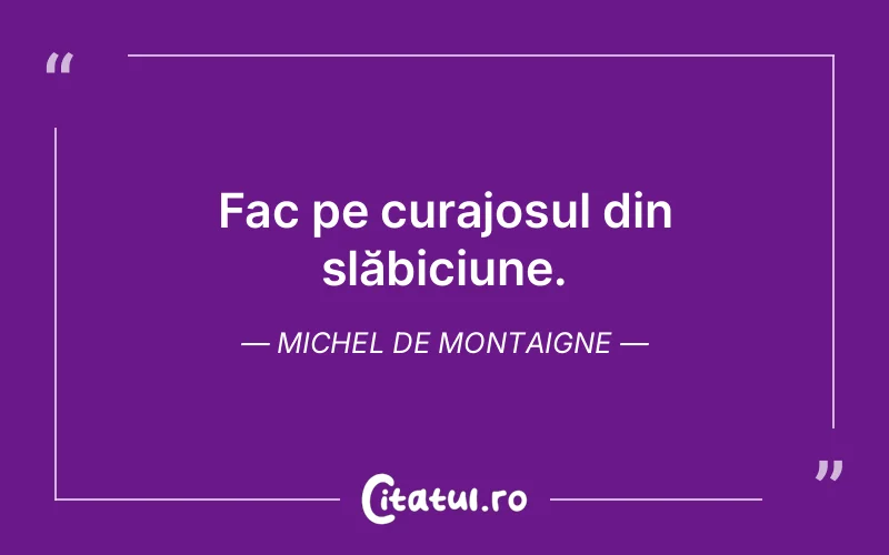 Fac pe curajosul din slăbiciune. Michel de Montaigne