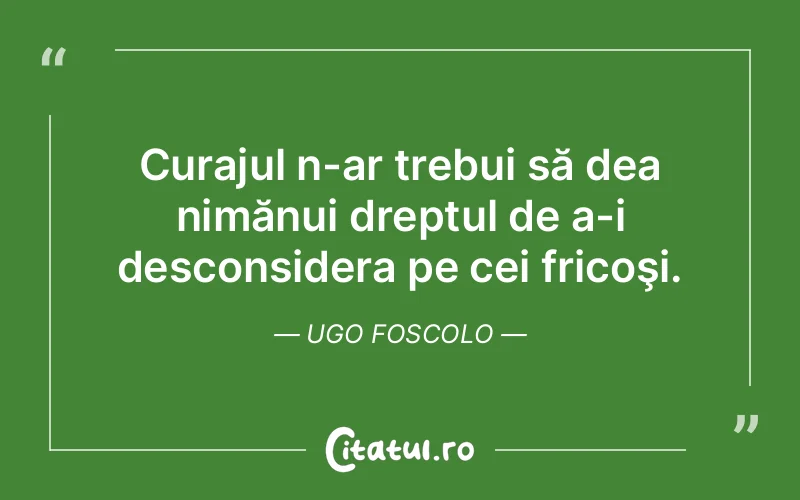 Curajul n-ar trebui să dea nimănui dreptul de a-i desconsidera pe cei fricoşi. Ugo Foscolo
