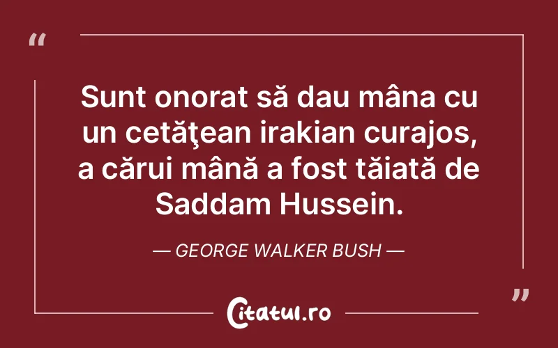 Sunt onorat să dau mâna cu un cetăţean irakian curajos, a cărui mână a fost tăiată de Saddam Hussein. George Walker Bush