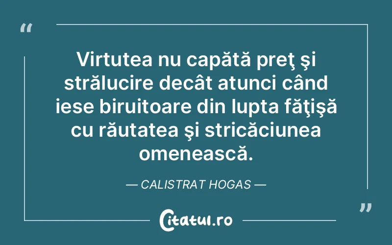 Virtutea nu capătă preţ şi strălucire decât atunci când iese biruitoare din lupta făţişă cu răutatea şi stricăciunea omenească. Calistrat Hogas