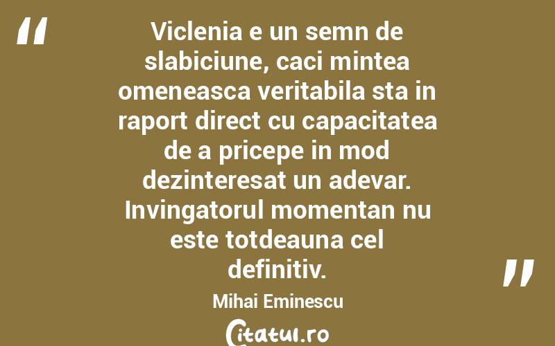 Viclenia e un semn de slabiciune, caci mintea omeneasca veritabila sta in raport direct cu capacitatea de a pricepe in mod dezinteresat un adevar. Invingatorul momentan nu este totdeauna cel definitiv. Mihai Eminescu