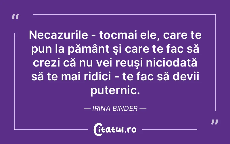 Necazurile - tocmai ele, care te pun la pământ şi care te fac să crezi că nu vei reuşi niciodată să te mai ridici - te fac să devii puternic. Irina Binder