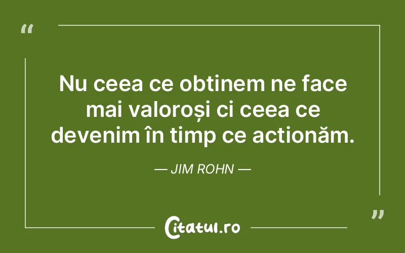 Nu ceea ce obținem ne face mai valoroși ci ceea ce devenim în timp ce acționăm. Jim Rohn