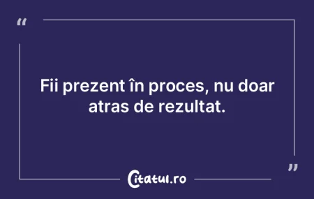 Fii prezent în proces, nu doar atras de... Fii prezent în proces, nu doar atras de...