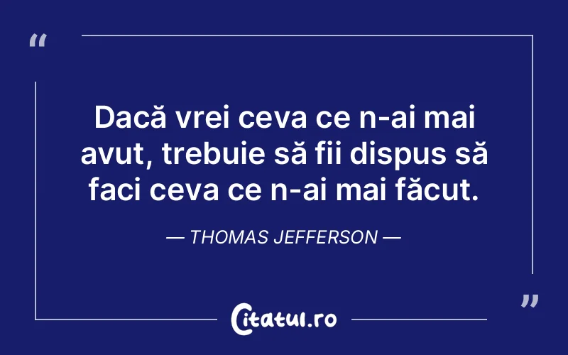 Dacă vrei ceva ce n-ai mai avut, trebuie să fii dispus să faci ceva ce n-ai mai făcut. Thomas Jefferson