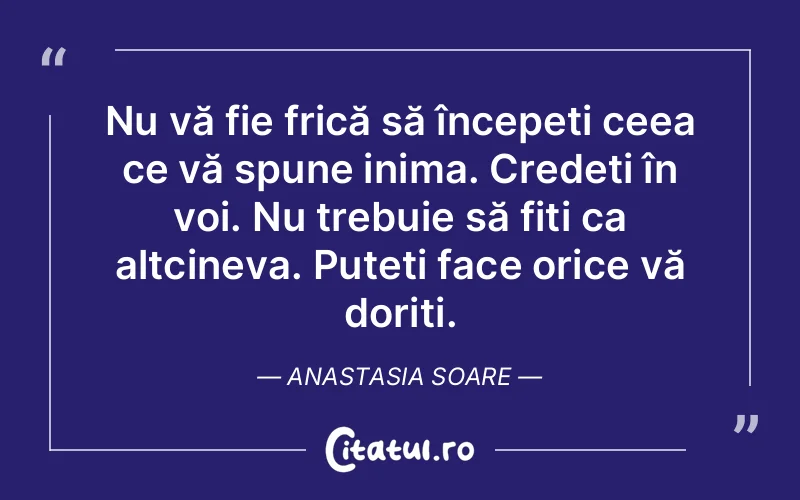 Nu vă fie frică să începeți ceea ce vă spune inima. Credeți în voi. Nu trebuie să fiți ca altcineva. Puteți face orice vă doriți. Anastasia Soare