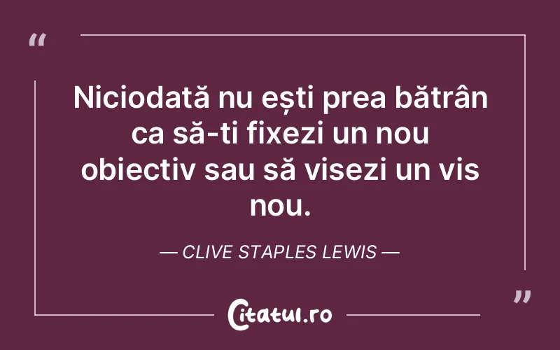 Niciodată nu ești prea bătrân ca să-ți fixezi un nou obiectiv sau să visezi un vis nou. Clive Staples Lewis