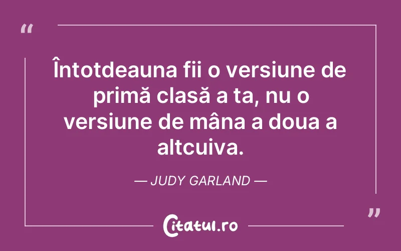 Întotdeauna fii o versiune de primă clasă a ta, nu o versiune de mâna a doua a altcuiva. Judy Garland