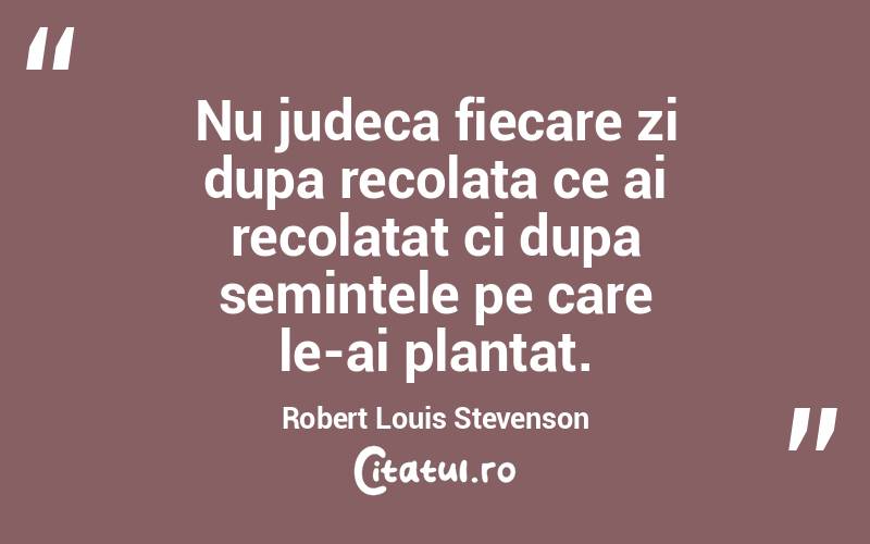 Nu judeca fiecare zi dupa recolata ce ai recolatat ci dupa semintele pe care le-ai plantat. Robert Louis Stevenson