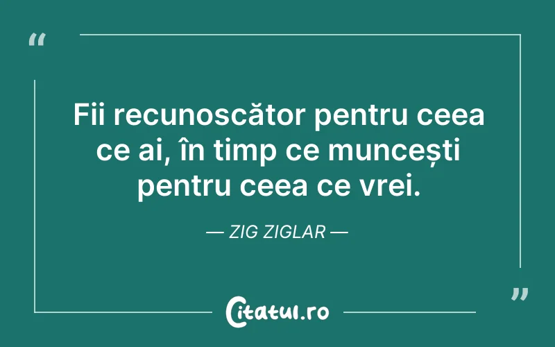 Fii recunoscător pentru ceea ce ai, în timp ce muncești pentru ceea ce vrei. Zig Ziglar