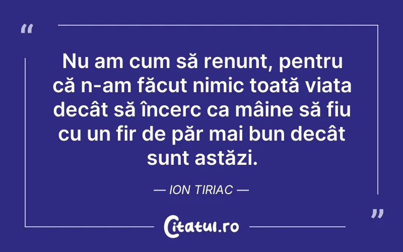 Nu am cum să renunț, pentru că n-am făcut nimic toată viața decât să încerc ca mâine să fiu cu un fir de păr mai bun decât sunt astăzi. Ion Tiriac