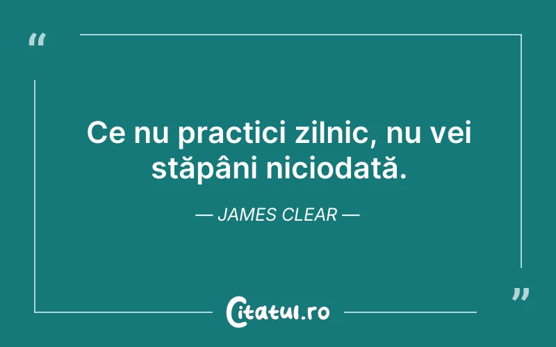 Ce nu practici zilnic, nu vei stăpâni niciodată. James Clear