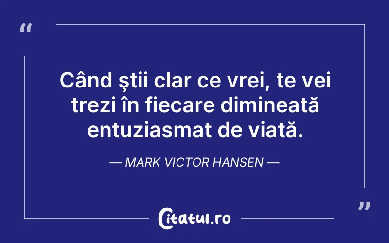 Când ştii clar ce vrei, te vei trezi în fiecare dimineață entuziasmat de viață. Mark Victor Hansen