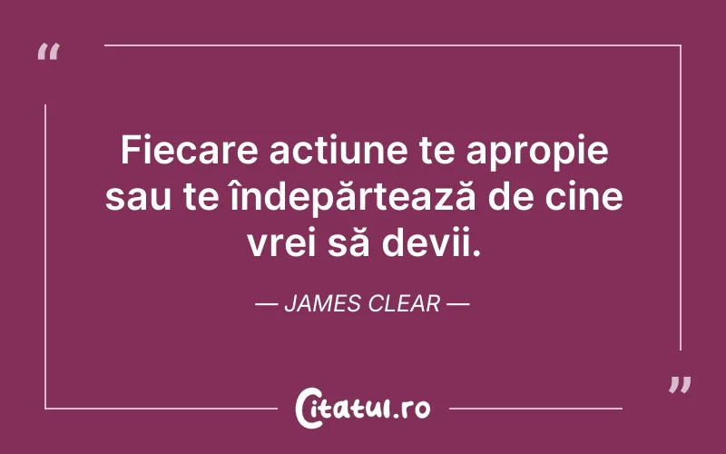 Fiecare acțiune te apropie sau te îndepărtează de cine vrei să devii. James Clear
