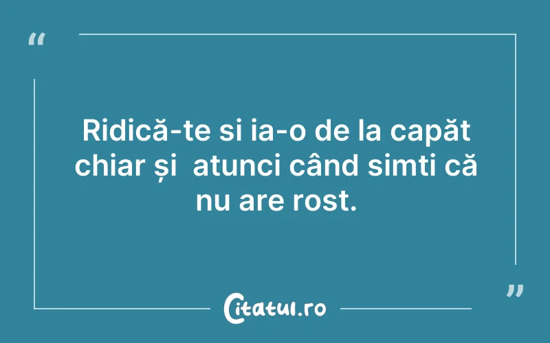 Ridică-te si ia-o de la capăt chiar și  atunci când simți că nu are rost.