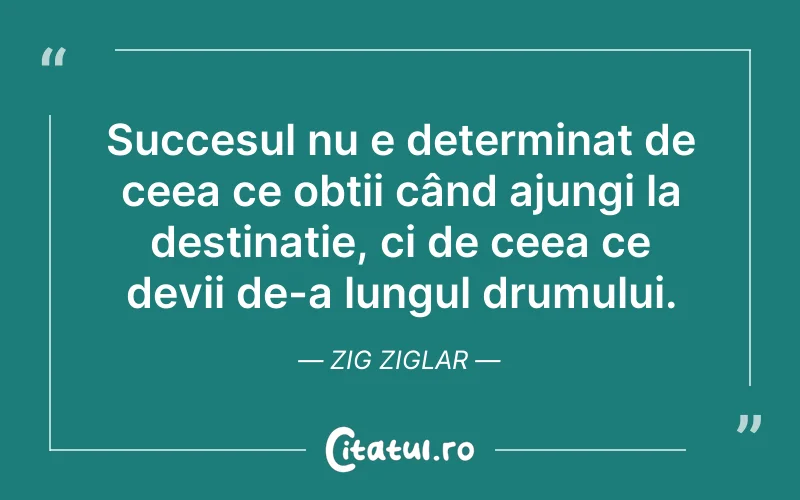 Succesul nu e determinat de ceea ce obții când ajungi la destinație, ci de ceea ce devii de-a lungul drumului. Zig Ziglar