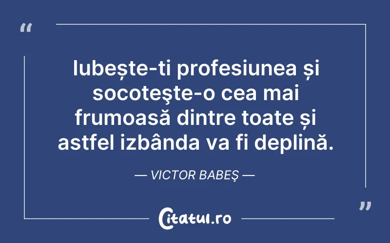 Iubește-ți profesiunea și socoteşte-o cea mai frumoasă dintre toate și astfel izbânda va fi deplină. Victor Babeş