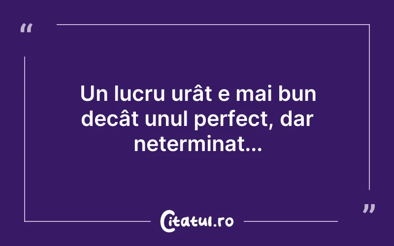 Un lucru urât e mai bun decât unul perfect, dar neterminat...