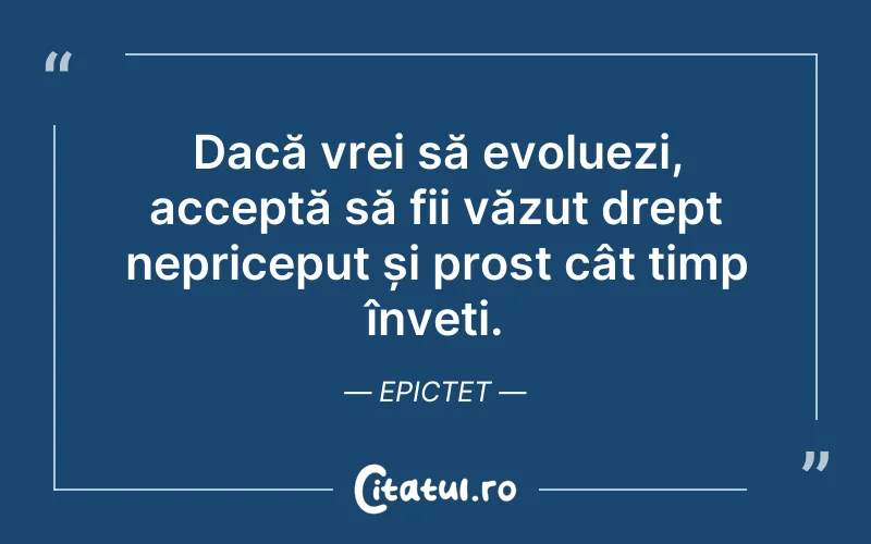 Dacă vrei să evoluezi, acceptă să fii văzut drept nepriceput și prost cât timp înveți. Epictet
