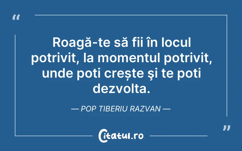 Roagă-te să fii în locul potrivit, la momentul potrivit, unde poți crește şi te poți dezvolta. Pop Tiberiu Razvan