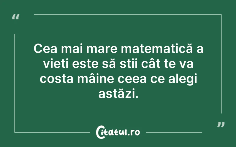 Cea mai mare matematică a vieti este să stii cât te va costa mâine ceea ce alegi astăzi.
