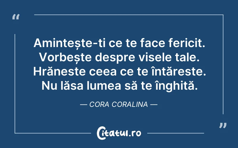 Amintește-ți ce te face fericit. Vorbește despre visele tale. Hrăneste ceea ce te întăreste. Nu lăsa lumea să te înghită. Cora Coralina