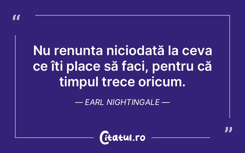 Nu renunța niciodată la ceva ce îți place să faci, pentru că timpul trece oricum. Earl Nightingale