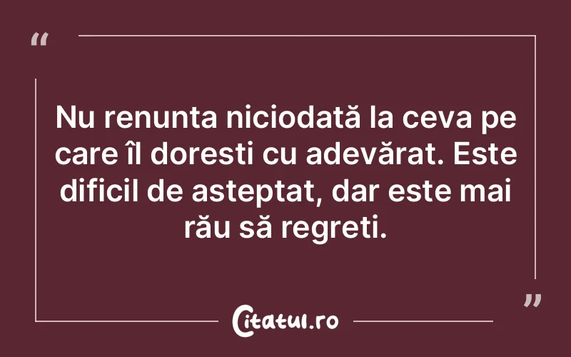 Nu renunța niciodată la ceva pe care îl dorești cu adevărat. Este dificil de așteptat, dar este mai rău să regreti.