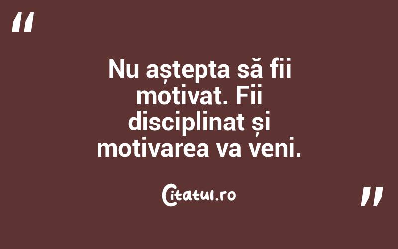 Nu aștepta să fii motivat. Fii disciplinat și motivarea va veni. 