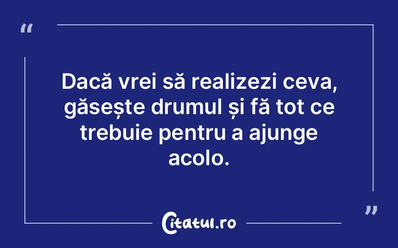 Dacă vrei să realizezi ceva, găsește drumul și fă tot ce trebuie pentru a ajunge acolo.