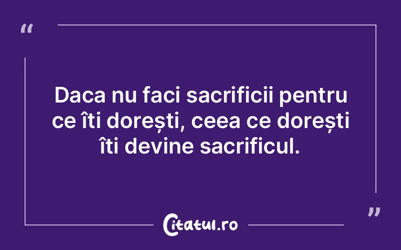Daca nu faci sacrificii pentru ce îți dorești, ceea ce dorești îți devine sacrificul.