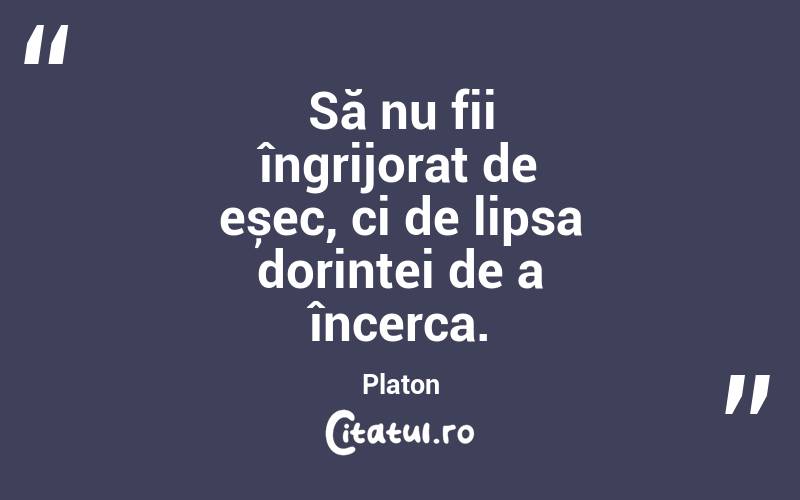 Să nu fii îngrijorat de eșec, ci de lipsa dorinței de a încerca. Platon
